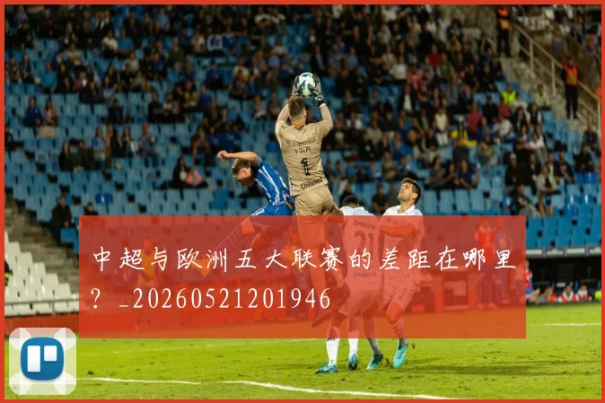 中超与欧洲五大联赛的差距在哪里？_20260521201946