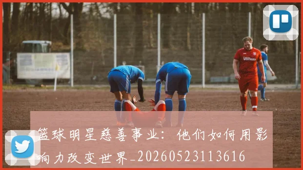 篮球明星慈善事业：他们如何用影响力改变世界_20260523113616
