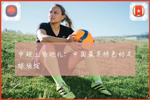 中超主场巡礼：中国最具特色的足球场馆