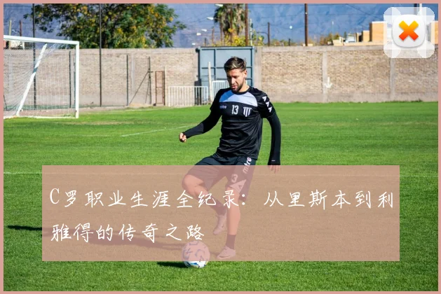 C罗职业生涯全纪录:从里斯本到利雅得的传奇之路
