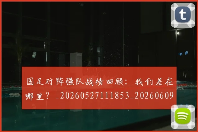 国足对阵强队战绩回顾:我们差在哪里?_20260527111853_20260609132631