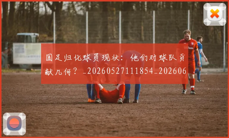 国足归化球员现状：他们对球队贡献几何？_20260527111854_20260609132633