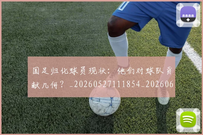 国足归化球员现状：他们对球队贡献几何？_20260527111854_20260609132633