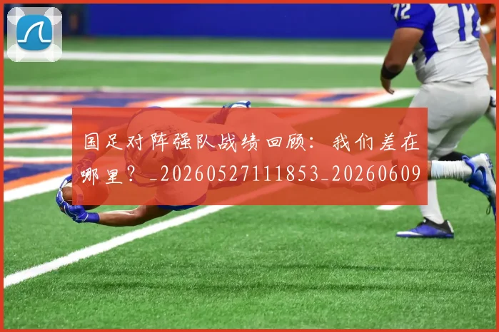 国足对阵强队战绩回顾：我们差在哪里？_20260527111853_20260609132631