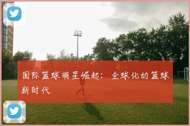 国际篮球明星崛起：全球化的篮球新时代